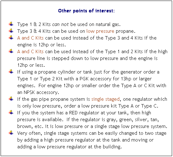 Flowchart: Process: Other points of interest:
 
Type 1 & 2 Kits can not be used on natural gas. 
Type 3 & 4 Kits can be used on low pressure propane. 
A and C Kits can be used instead of the Type 3 and 4 Kits if the engine is used outdoors.
A and C Kits can be used instead of the Type 1 and 2 Kits if the high pressure line is stepped down to low pressure. 
If using a propane cylinder or tank just for the generator order a Type 1 or Type 2 Kit with a PGK accessory or Type A or C Kit with an NPSK accessory. 
If the gas pipe propane system is single staged, one regulator which is only low pressure, order a low pressure kit Type A or Type C. 
If you the system has a RED regulator at your tank, then high pressure is available.  If the regulator is gray, green, silver, tan, brown, etc. it is low pressure or a single stage low pressure system. 
Very often, single stage systems can be easily changed to two stage by adding a high pressure regulator at the tank and moving or adding a low pressure regulator at the building. 
